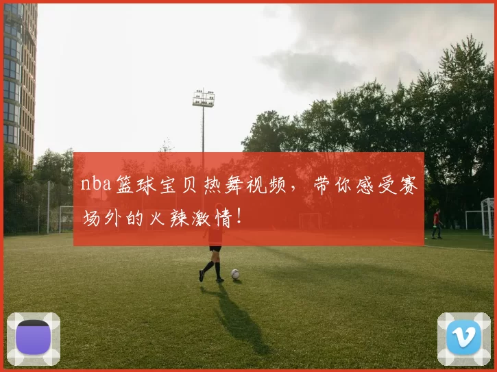 nba篮球宝贝热舞视频，带你感受赛场外的火辣激情！