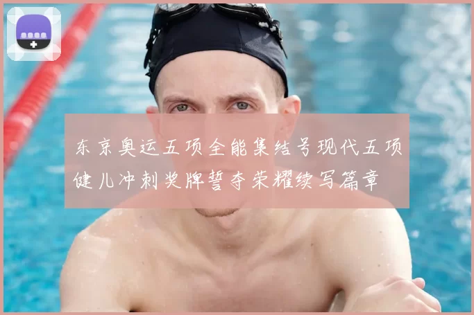 东京奥运五项全能集结号现代五项健儿冲刺奖牌誓夺荣耀续写篇章
