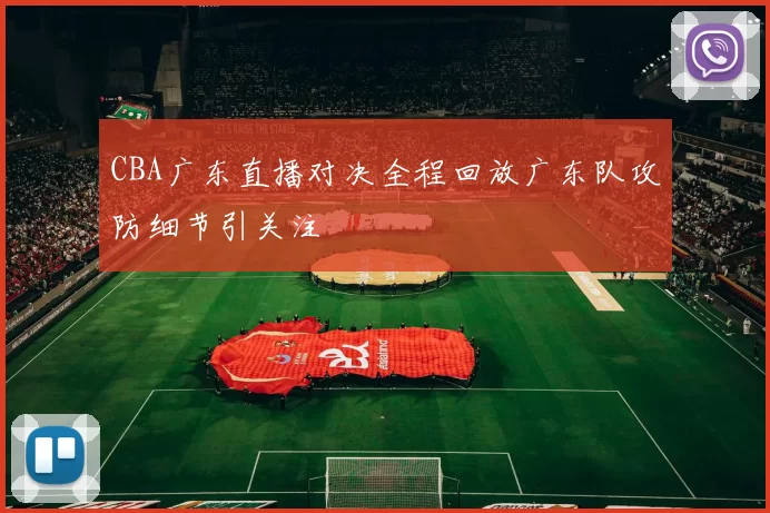 CBA广东直播对决全程回放广东队攻防细节引关注
