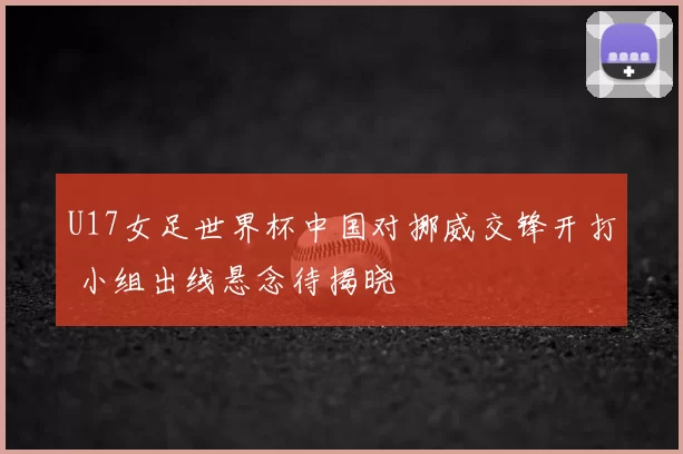 U17女足世界杯中国对挪威交锋开打 小组出线悬念待揭晓