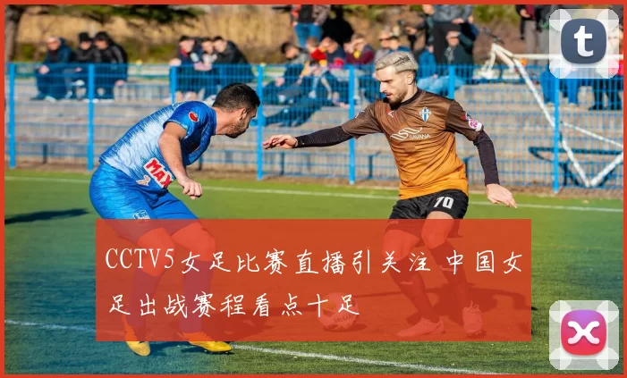 CCTV5女足比赛直播引关注 中国女足出战赛程看点十足