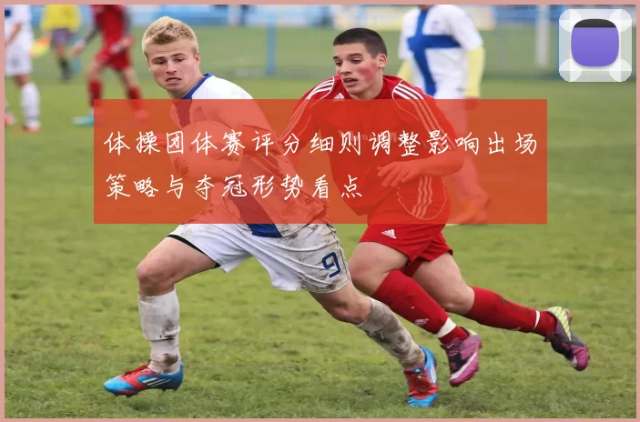 体操团体赛评分细则调整影响出场策略与夺冠形势看点