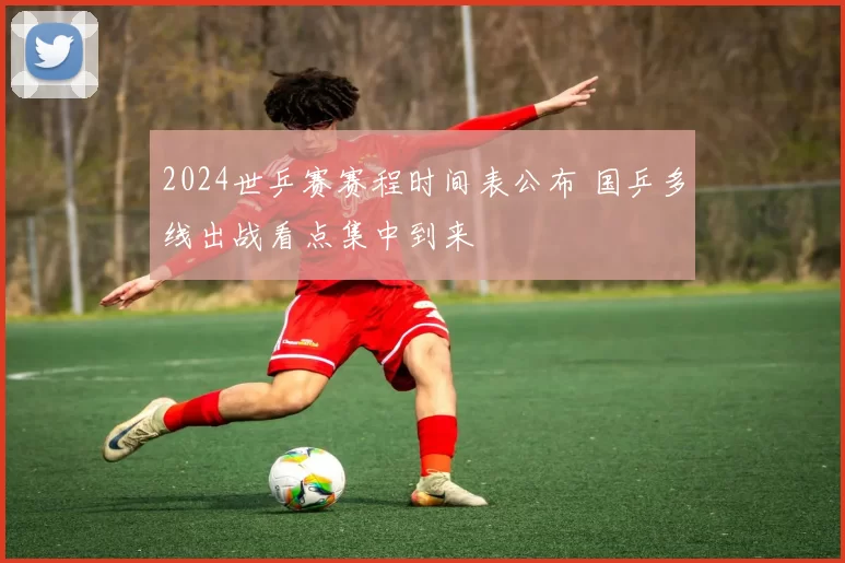 2024世乒赛赛程时间表公布 国乒多线出战看点集中到来