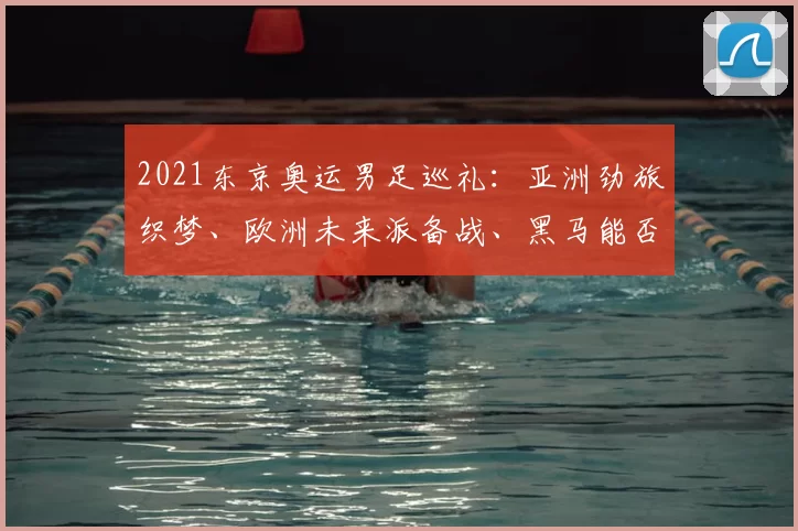 2021东京奥运男足巡礼：亚洲劲旅织梦、欧洲未来派备战、黑马能否翻盘