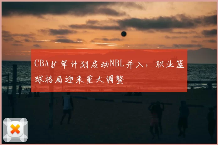 CBA扩军计划启动NBL并入，职业篮球格局迎来重大调整