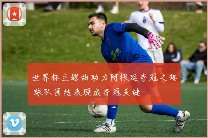 世界杯主题曲助力阿根廷夺冠之路 球队团结表现成夺冠关键