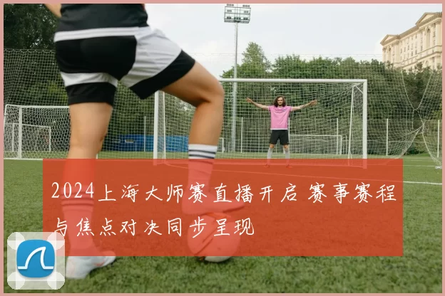 2024上海大师赛直播开启 赛事赛程与焦点对决同步呈现