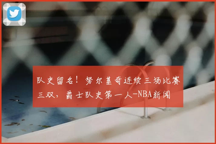 队史留名！努尔基奇连续三场比赛三双，爵士队史第一人-NBA新闻