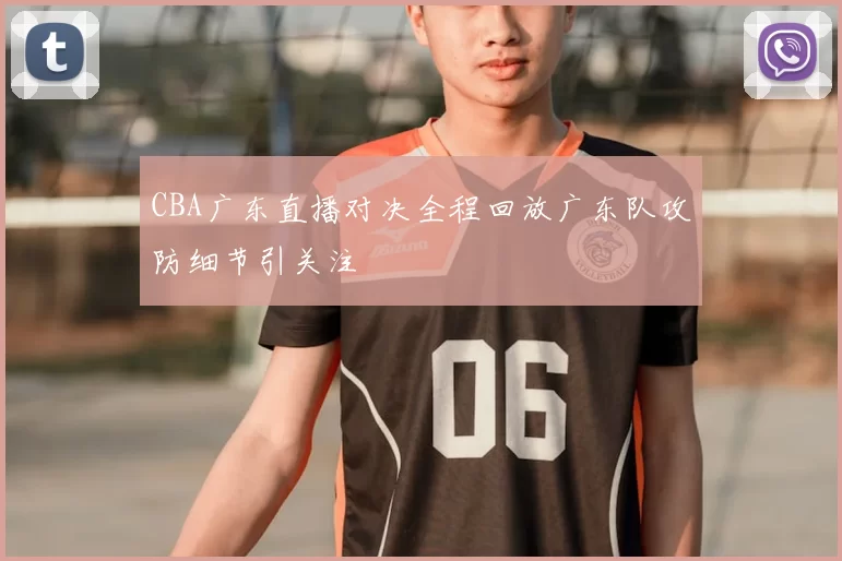 CBA广东直播对决全程回放广东队攻防细节引关注