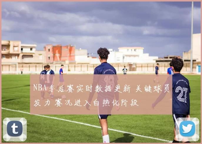 NBA季后赛实时数据更新 关键球员发力 赛况进入白热化阶段