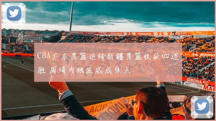 CBA广东男篮逆转新疆男篮收获四连胜 周琦内线发威成焦点