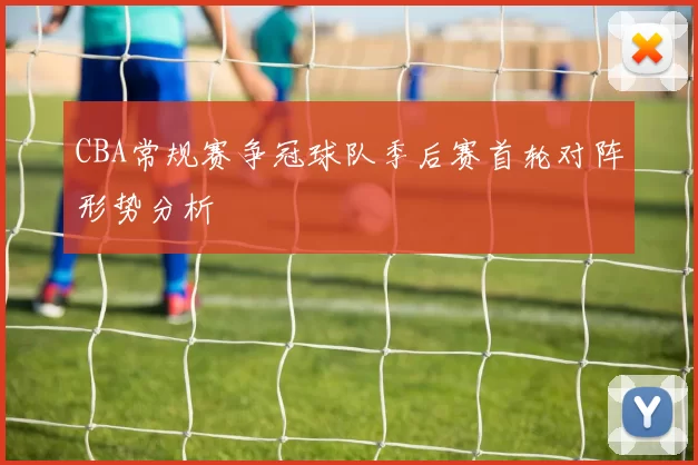 CBA常规赛争冠球队季后赛首轮对阵形势分析