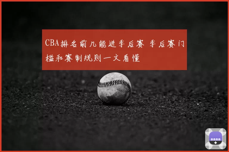 CBA排名前几能进季后赛 季后赛门槛和赛制规则一文看懂