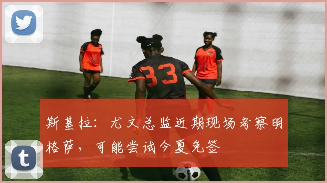 斯基拉：尤文总监近期现场考察明格萨，可能尝试今夏免签