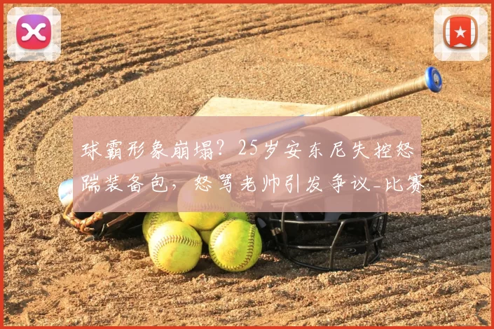 球霸形象崩塌？25岁安东尼失控怒踹装备包，怒骂老帅引发争议_比赛_佩莱格里尼_状态