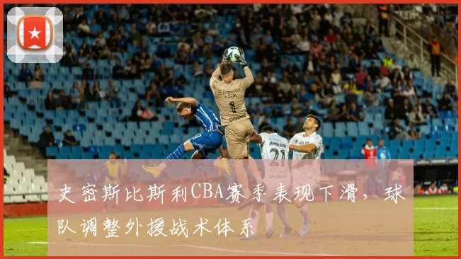 史密斯比斯利CBA赛季表现下滑，球队调整外援战术体系