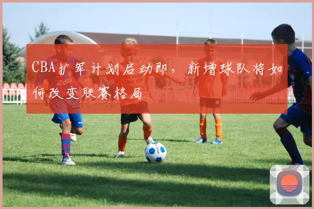 CBA扩军计划启动即，新增球队将如何改变联赛格局