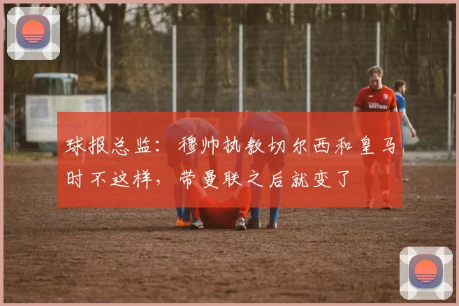 球报总监：穆帅执教切尔西和皇马时不这样，带曼联之后就变了