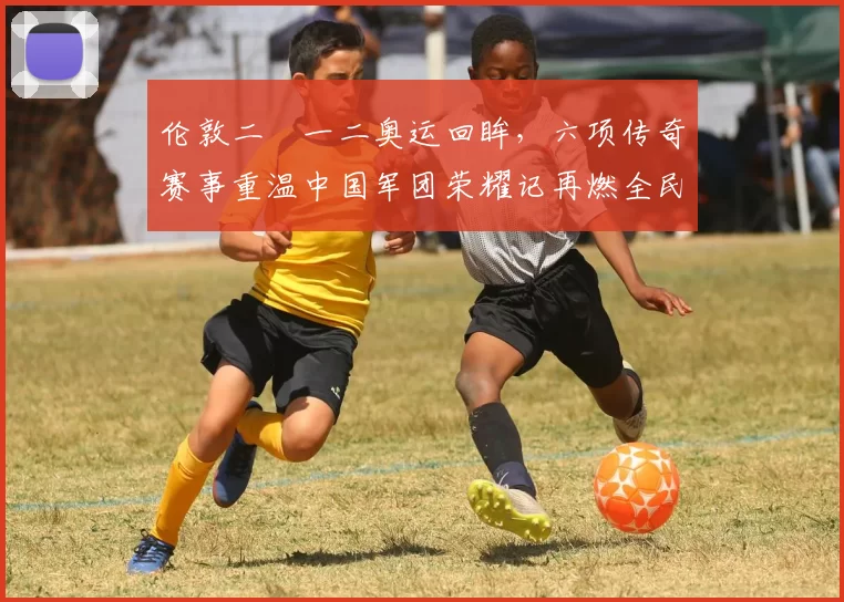 伦敦二〇一二奥运回眸，六项传奇赛事重温中国军团荣耀记再燃全民狂欢