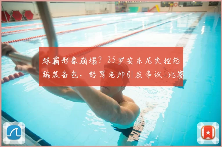 球霸形象崩塌？25岁安东尼失控怒踹装备包，怒骂老帅引发争议_比赛_佩莱格里尼_状态