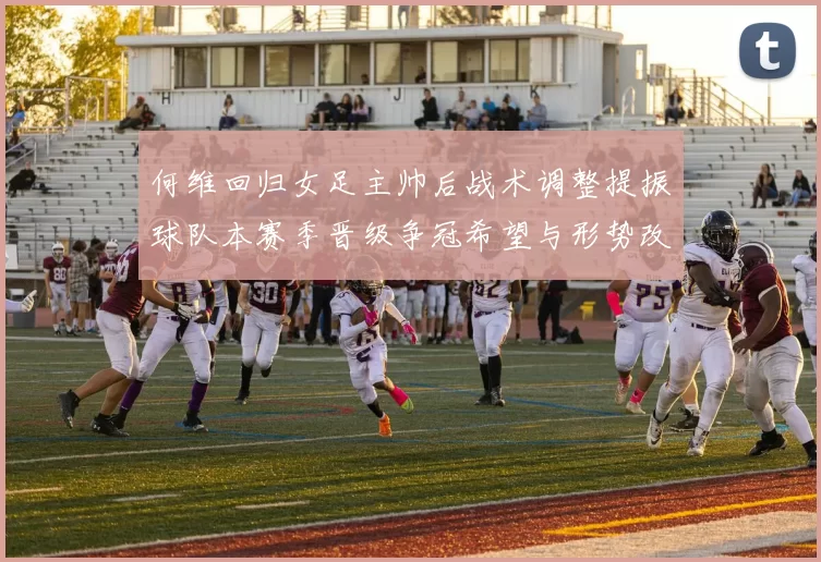 何维回归女足主帅后战术调整提振球队本赛季晋级争冠希望与形势改善