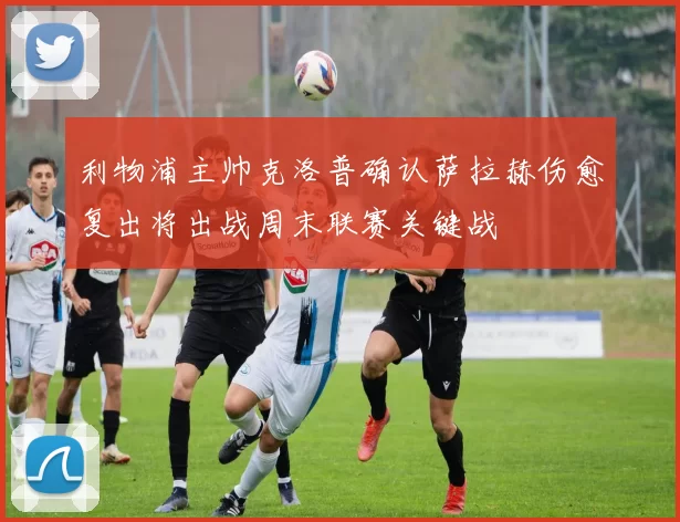 利物浦主帅克洛普确认萨拉赫伤愈复出将出战周末联赛关键战