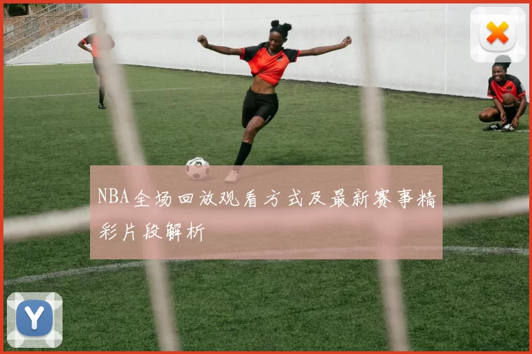 NBA全场回放观看方式及最新赛事精彩片段解析