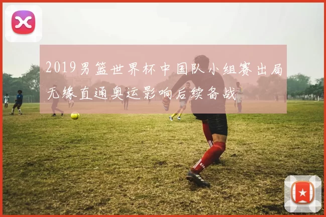 2019男篮世界杯中国队小组赛出局无缘直通奥运影响后续备战