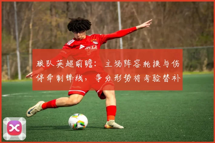 狼队英超前瞻：主场阵容轮换与伤停牵制锋线，争分形势将考验替补深度