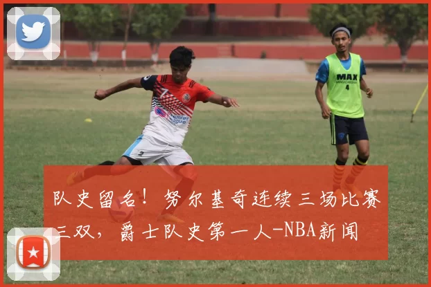 队史留名！努尔基奇连续三场比赛三双，爵士队史第一人-NBA新闻