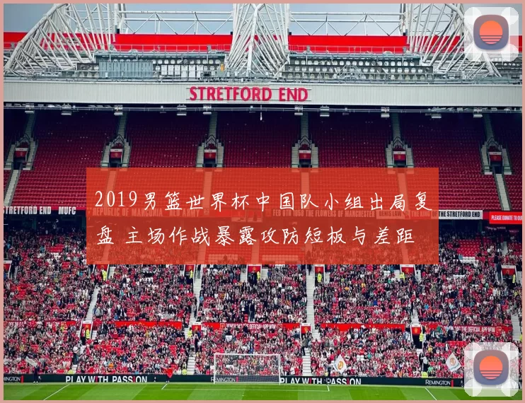 2019男篮世界杯中国队小组出局复盘 主场作战暴露攻防短板与差距