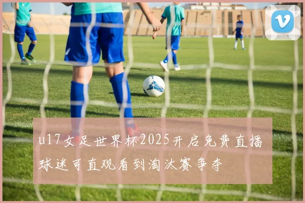 u17女足世界杯2025开启免费直播 球迷可直观看到淘汰赛争夺