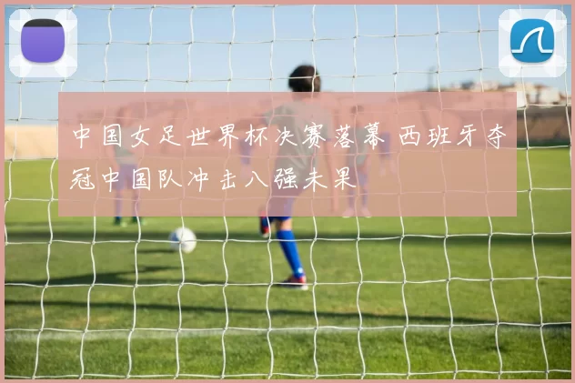 中国女足世界杯决赛落幕 西班牙夺冠中国队冲击八强未果