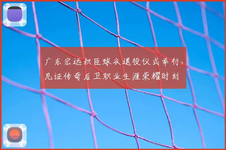广东宏远积臣球衣退役仪式举行，见证传奇后卫职业生涯荣耀时刻