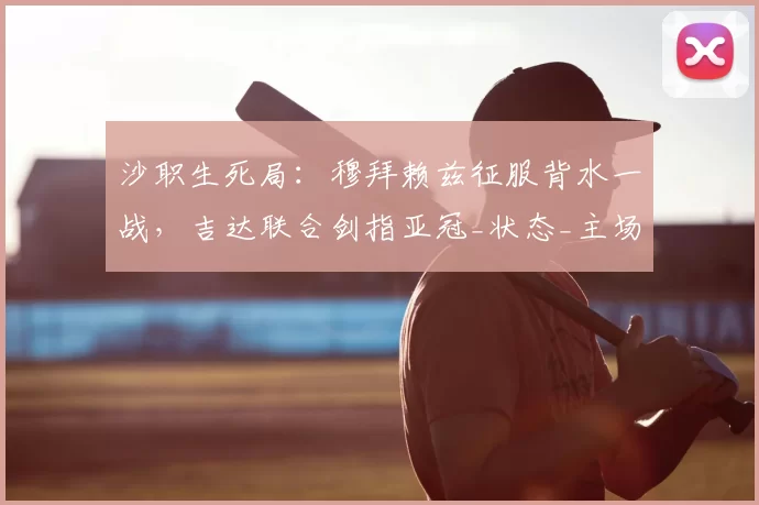 沙职生死局：穆拜赖兹征服背水一战，吉达联合剑指亚冠_状态_主场_核心