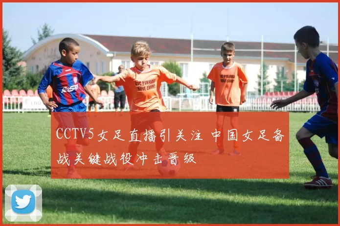 CCTV5女足直播引关注 中国女足备战关键战役冲击晋级