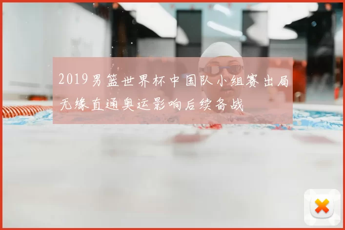 2019男篮世界杯中国队小组赛出局无缘直通奥运影响后续备战