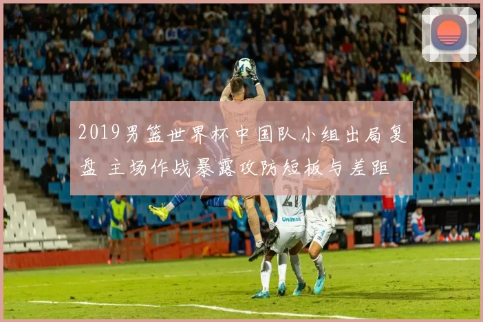 2019男篮世界杯中国队小组出局复盘 主场作战暴露攻防短板与差距