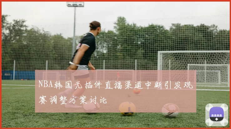 NBA韩国无插件直播渠道中断引发观赛调整方案讨论