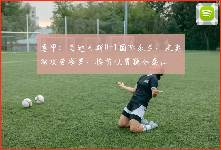 意甲：乌迪内斯0-1国际米兰，皮奥助攻劳塔罗，榜首位置稳如泰山