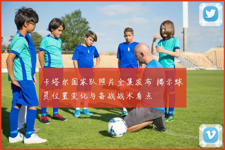 卡塔尔国家队照片全集发布 揭示球员位置变化与备战战术看点