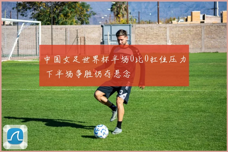 中国女足世界杯半场0比0扛住压力 下半场争胜仍存悬念