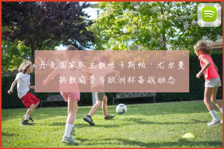 丹麦国家队主教练卡斯帕·尤尔曼德执教前景与欧洲杯备战动态