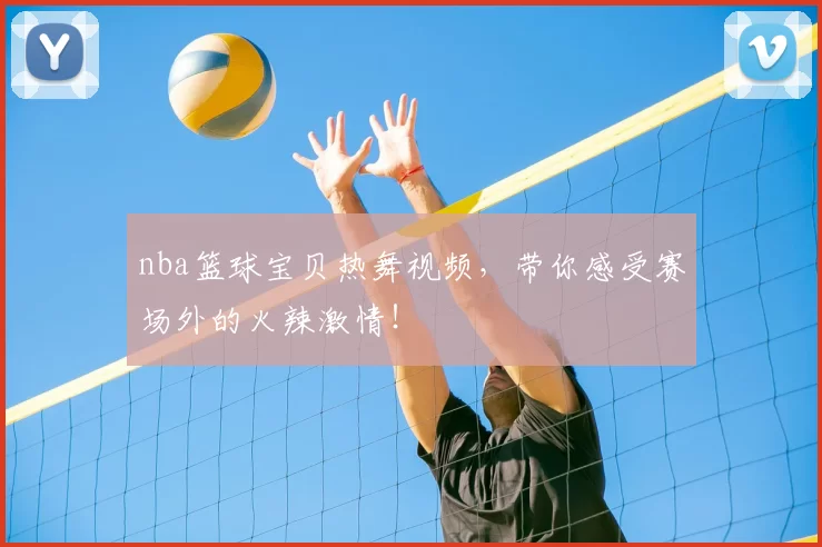 nba篮球宝贝热舞视频，带你感受赛场外的火辣激情！