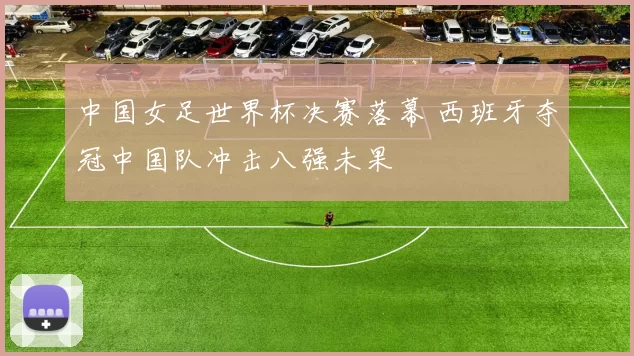中国女足世界杯决赛落幕 西班牙夺冠中国队冲击八强未果