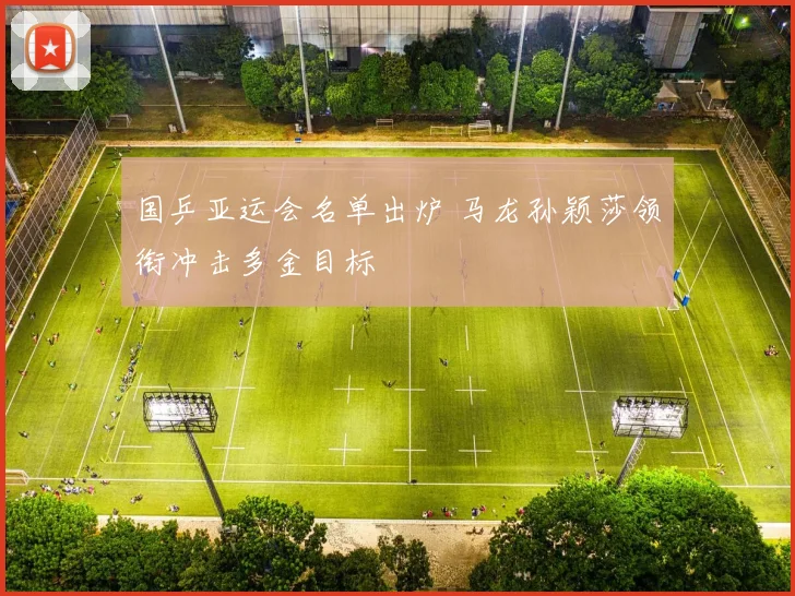 国乒亚运会名单出炉 马龙孙颖莎领衔冲击多金目标