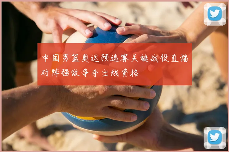 中国男篮奥运预选赛关键战役直播对阵强敌争夺出线资格