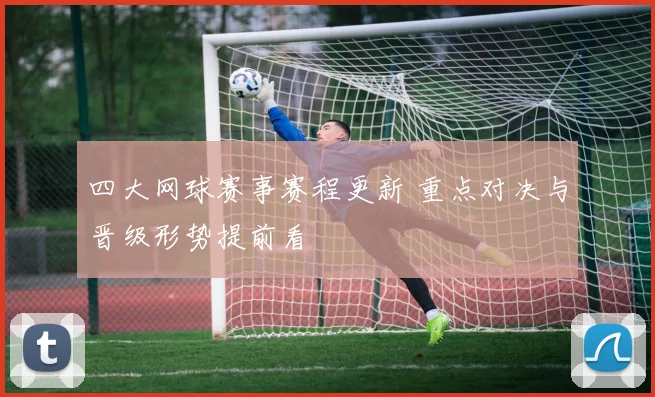 四大网球赛事赛程更新 重点对决与晋级形势提前看