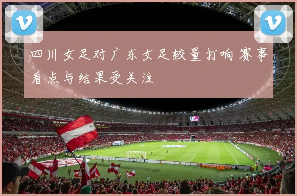 四川女足对广东女足较量打响 赛事看点与结果受关注