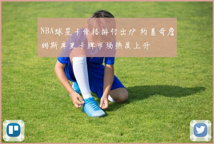 NBA球星卡价格排行出炉 约基奇詹姆斯库里卡牌市场热度上升